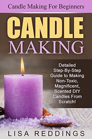 Candle Making: Candle Making For Beginners - Detailed Step-By-Step Guide to Making Non-Toxic, Magnificent, Scented DIY Candles From Scratch! (Aromatherapy, Essential Oils)