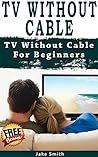 TV Without Cable: TV With Cable For Beginners (Streaming, Tv without cable, Streaming Devices, Over-the-Air Free TV, internet tv)