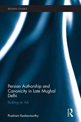 Persian Authorship and Canonicity in Late Mughal Delhi: Building an Ark (Iranian Studies)