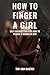 How To Finger A Girl: Dating Advice for Men - Step by Step Instructions For How To Please A Woman In Bed and Make Her Beg For More