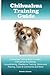 Chihuahua Training Guide. Chihuahua Training Book Includes: Chihuahua Socializing, Housetraining, Obedience Training, Behavioral Training, Cues & Commands and More