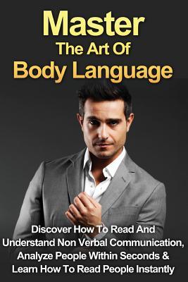 Master The Art Of Body Language: Discover How To Read And Understand Non-Verbal Communication, Analyze People Within Seconds & Learn To Read People Instantly