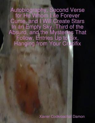 Autobiography, Second Verse for He Whom Life Forever Curse, and I Will Create Stars in an Empty Sky, Third of the Absurd, and the Mysteries That Follow, Entries Up to Six, Hanging from Your Crucifix