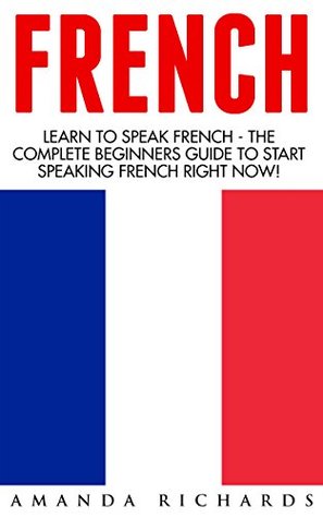 French: Learn To Speak French - The Complete Beginners Guide To Start Speaking French Right Now! (French, French Language, French for Beginners)