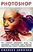 Photoshop: The Complete Beginners Guide To Mastering Photoshop And Creating Amazing And Visually Stunning Photos (Adobe Photoshop, Photoshop, Digital Photography)