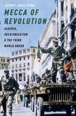 Mecca of Revolution: Algeria, Decolonization, and the Third World Order (Oxford Studies in International History)