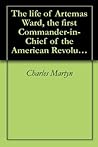 The life of Artemas Ward, the first Commander-in-Chief of the American Revolution