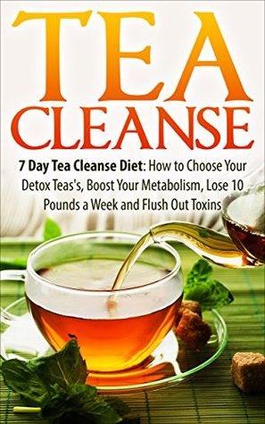 Tea Cleanse: 7 Day Tea Cleanse Diet: How to Choose Your Detox Teas, Boost Your Metabolism, Lose 10 Pounds a Week and Flush Out Toxins (Tea Cleanse, Tea ... Cleanse Diet, Weight Loss, Detox Book 1)