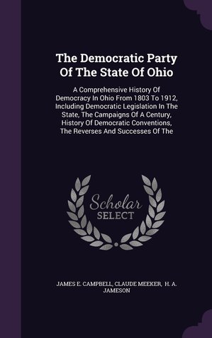 The Democratic Party Of The State Of Ohio: A Comprehensive History Of Democracy In Ohio From 1803 To 1912, Including Democratic Legislation In The ... The Reverses And Successes Of The