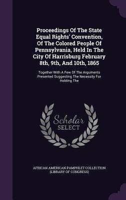 Proceedings Of The State Equal Rights' Convention, Of The Colored People Of Pennsylvania, Held In The City Of Harrisburg February 8th, 9th, And 10th, ... Suggesting The Necessity For Holding The