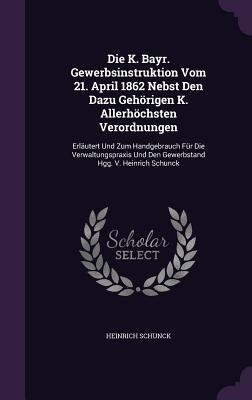 Die K. Bayr. Gewerbsinstruktion Vom 21. April 1862 Nebst Den Dazu Gehörigen K. Allerhöchsten Verordnungen: Erläutert Und Zum Handgebrauch Für Die ... Und Den Gewerbstand Hgg. V. Heinrich Schunck