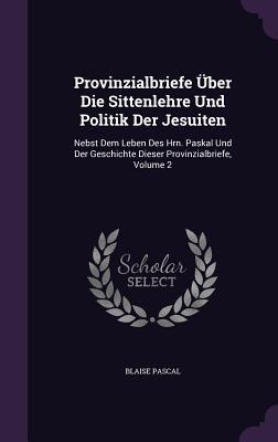 Provinzialbriefe Uber Die Sittenlehre Und Politik Der Jesuiten: Nebst Dem Leben Des Hrn. Paskal Und Der Geschichte Dieser Provinzialbriefe, Volume 2