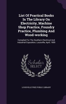 List Of Practical Books In The Library On Electricity, Machine Shop Practice, Foundry Practice, Plumbing And Wood-working: Compiled For The Southern ... Exposition, Louisville, April, 1909