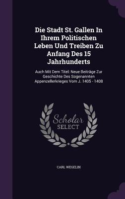Die Stadt St. Gallen In Ihrem Politischen Leben Und Treiben Zu Anfang Des 15 Jahrhunderts: Auch Mit Dem Titel: Neue Beiträge Zur Geschichte Des Sogenannten Appenzellerkrieges Vom J. 1405 - 1408