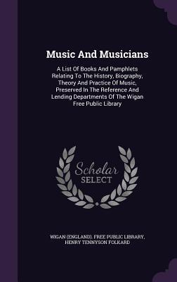 Music And Musicians: A List Of Books And Pamphlets Relating To The History, Biography, Theory And Practice Of Music, Preserved In The Reference And Lending Departments Of The Wigan Free Public Library