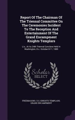 Report Of The Chairman Of The Triennal Committee On The Ceremonies Incident To The Reception And Entertainment Of The Grand Encampment Knights ... Held In Washington, D.c. October 8-11, 1889