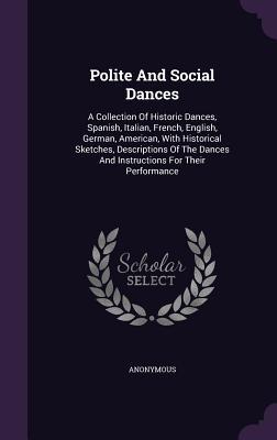 Polite And Social Dances: A Collection Of Historic Dances, Spanish, Italian, French, English, German, American, With Historical Sketches, Descriptions ... Dances And Instructions For Their Performance