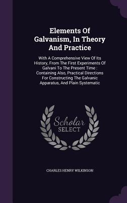 Elements Of Galvanism, In Theory And Practice: With A Comprehensive View Of Its History, From The First Experiments Of Galvani To The Present Time : ... The Galvanic Apparatus, And Plain Systematic