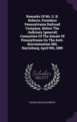 Remarks Of Mr. G. B. Roberts, President Pennsylvania Railroad Company, Before The Judiciary (general) Committee Of The Senate Of Pennsylvania On The ... Bill, Harrisburg, April 9th, 1885