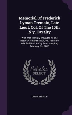 Memorial Of Frederick Lyman Tremain, Late Lieut. Col. Of The 10th N.y. Cavalry: Who Was Mortally Wounded At The Battle Of Hatcher's Run, Va., February ... At City Point Hospital, February 8th, 1865