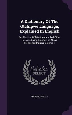 A Dictionary Of The Otchipwe Language, Explained In English: For The Use Of Missionaries, And Other Persons Living Among The Above Mentioned Indians, Volume 1