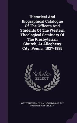 Historical And Biographical Catalogue Of The Officers And Students Of The Western Theological Seminary Of The Presbyterian Church, At Allegheny City, Penna., 1827-1885
