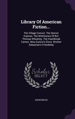 Library Of American Fiction...: The Village Convict. The Denver Express. The Misfotunes Of Bro' Thomas Wheatley. The Heartbreak Cameo. Miss Eunice's Glove. Brother Sebastian's Friendship