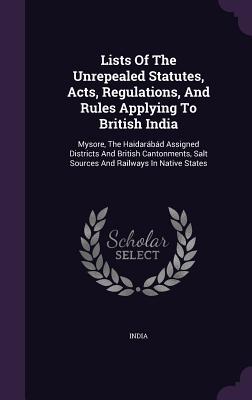 Lists Of The Unrepealed Statutes, Acts, Regulations, And Rules Applying To British India: Mysore, The Haidarábád Assigned Districts And British Cantonments, Salt Sources And Railways In Native States