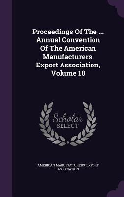 Proceedings Of The ... Annual Convention Of The American Manufacturers' Export Association, Volume 10