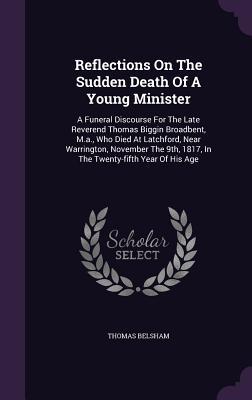 Reflections On The Sudden Death Of A Young Minister: A Funeral Discourse For The Late Reverend Thomas Biggin Broadbent, M.a., Who Died At Latchford, ... 1817, In The Twenty-fifth Year Of His Age