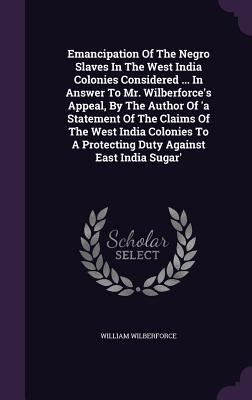 Emancipation of the Negro Slaves in the West India Colonies Considered ... in Answer to Mr. Wilberforce's Appeal, by the Author of 'a Statement of the Claims of the West India Colonies to a Protecting Duty Against East India Sugar'