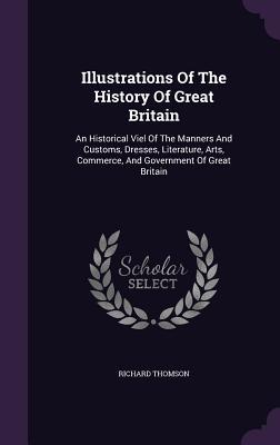 Illustrations Of The History Of Great Britain: An Historical Viel Of The Manners And Customs, Dresses, Literature, Arts, Commerce, And Government Of Great Britain