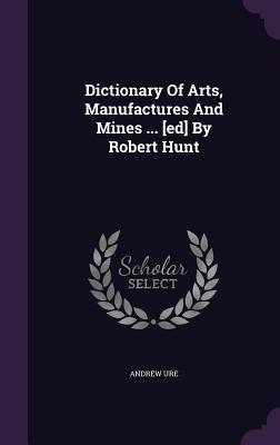 Dictionary Of Arts, Manufactures And Mines ... [ed] By Robert Hunt (Hardcover)