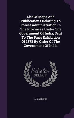 List Of Maps And Publications Relating To Forest Administration In The Provinces Under The Government Of India, Sent To The Paris Exhibition Of 1878 By Order Of The Government Of India