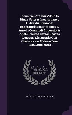 Francisici Antonii Vitale In Binas Veteres Inscriptiones L. Aurelii Commodi Imperatoris Inscriptiones L. Aurelii Commodi Imperatoris Ætate Positas ... Qua Gladiatorum Materia Fere Tota Enucleatur
