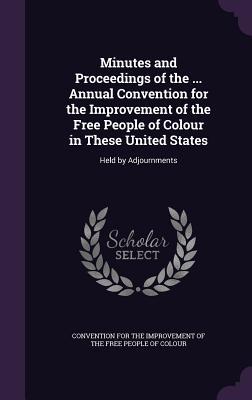 Minutes and Proceedings of the ... Annual Convention for the Improvement of the Free People of Colour in These United States: Held by Adjournments