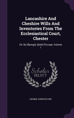Lancashire And Cheshire Wills And Inventories From The Ecclesiastical Court, Chester: Ed. By G[eorge] J[ohn] Piccope, Volume 1