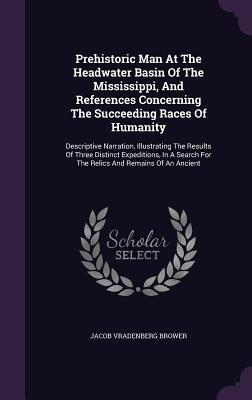 Prehistoric Man At The Headwater Basin Of The Mississippi, And References Concerning The Succeeding Races Of Humanity: Descriptive Narration, ... For The Relics And Remains Of An Ancient