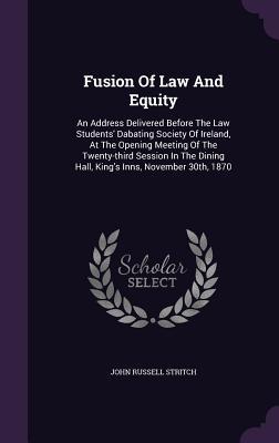 Fusion Of Law And Equity: An Address Delivered Before The Law Students' Dabating Society Of Ireland, At The Opening Meeting Of The Twenty-third ... Dining Hall, King's Inns, November 30th, 1870