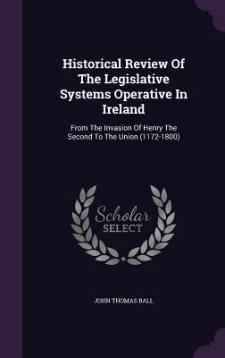 Historical Review Of The Legislative Systems Operative In Ireland: From The Invasion Of Henry The Second To The Union (1172-1800)