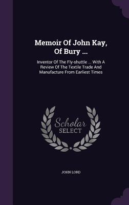 Memoir Of John Kay, Of Bury ...: Inventor Of The Fly-shuttle ... With A Review Of The Textile Trade And Manufacture From Earliest Times