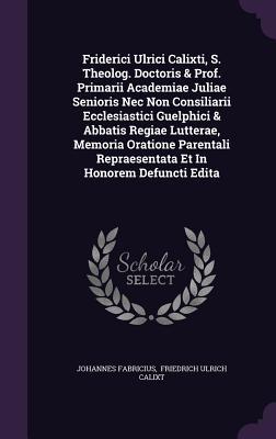 Friderici Ulrici Calixti, S. Theolog. Doctoris & Prof. Primarii Academiae Juliae Senioris Nec Non Consiliarii Ecclesiastici Guelphici & Abbatis Regiae ... Repraesentata Et In Honorem Defuncti Edita