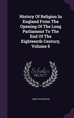 History of Religion in England from the Opening of the Long Parliament to the End of the Eighteenth Century, Volume 6