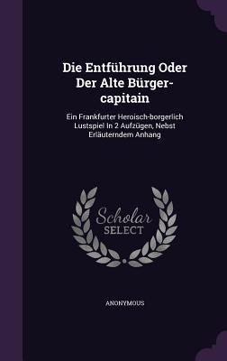 Die Entführung Oder Der Alte Bürger-capitain: Ein Frankfurter Heroisch-borgerlich Lustspiel In 2 Aufzügen, Nebst Erläuterndem Anhang