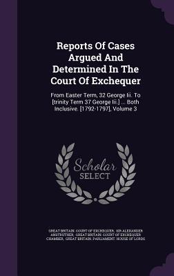 Reports Of Cases Argued And Determined In The Court Of Exchequer: From Easter Term, 32 George Iii. To [trinity Term 37 George Iii.] ... Both Inclusive. [1792-1797], Volume 3