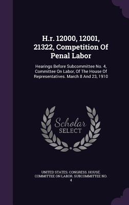H.r. 12000, 12001, 21322, Competition Of Penal Labor: Hearings Before Subcommittee No. 4, Committee On Labor, Of The House Of Representatives. March 8 And 23, 1910