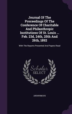 Journal Of The Proceedings Of The Conference Of Charitable And Philanthropic Institutions Of St. Louis ... Feb. 23d, 24th, 25th And 26th, 1892: With The Reports Presented And Papers Read