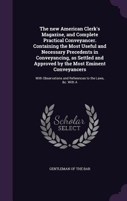 The new American Clerk's Magazine, and Complete Practical Conveyancer. Containing the Most Useful and Necessary Precedents in Conveyancing, as Settled ... and References to the Laws, &c. With A