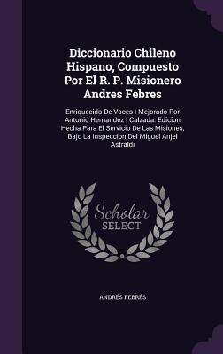 Diccionario Chileno Hispano, Compuesto Por El R. P. Misionero Andres Febres: Enriquecido De Voces I Mejorado Por Antonio Hernandez I Calzada. Edicion ... Bajo La Inspeccion Del Miguel Anjel Astraldi