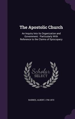 The Apostolic Church: An Inquiry Into Its Organization and Government: Particularly with Reference to the Claims of Episcopacy